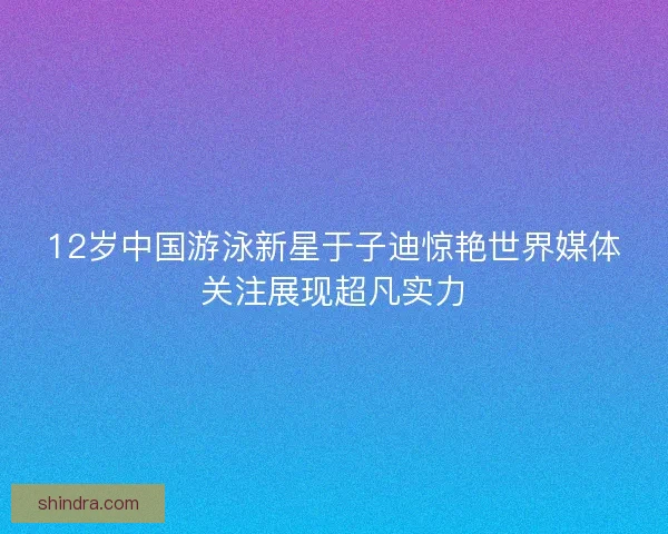 12岁中国游泳新星于子迪惊艳世界媒体关注展现超凡实力