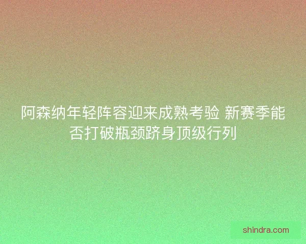 阿森纳年轻阵容迎来成熟考验 新赛季能否打破瓶颈跻身顶级行列