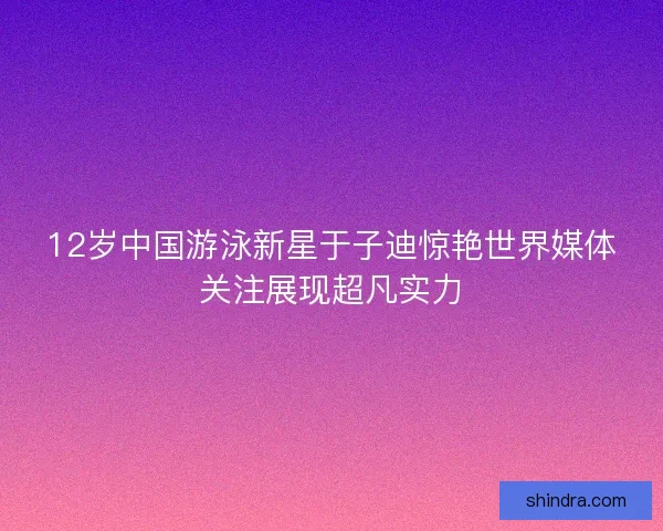 12岁中国游泳新星于子迪惊艳世界媒体关注展现超凡实力