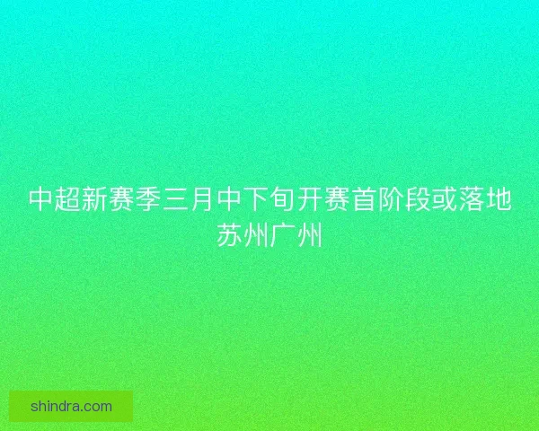 中超新赛季三月中下旬开赛首阶段或落地苏州广州
